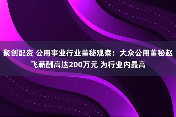 聚创配资 公用事业行业董秘观察：大众公用董秘赵飞薪酬高达200万元 为行业内最高