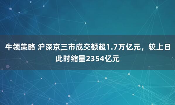 牛领策略 沪深京三市成交额超1.7万亿元，较上日此时缩量2354亿元
