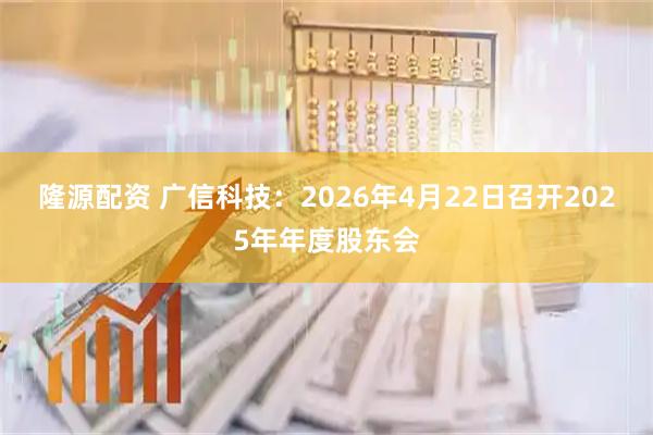 隆源配资 广信科技：2026年4月22日召开2025年年度股东会