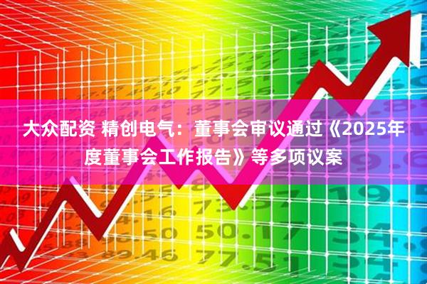 大众配资 精创电气：董事会审议通过《2025年度董事会工作报告》等多项议案