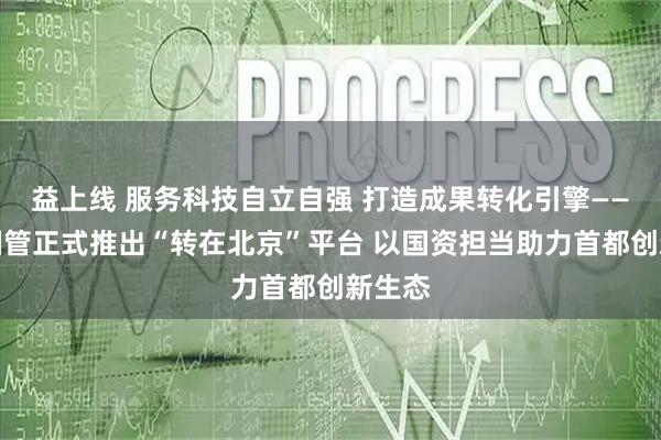 益上线 服务科技自立自强 打造成果转化引擎——北京国管正式推出“转在北京”平台 以国资担当助力首都创新生态