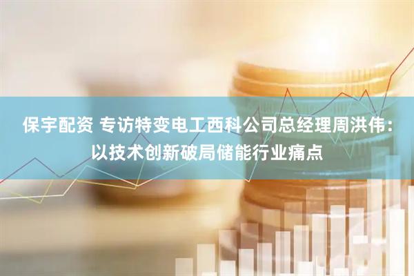 保宇配资 专访特变电工西科公司总经理周洪伟：以技术创新破局储能行业痛点