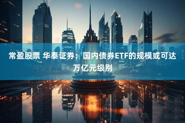 常盈股票 华泰证券：国内债券ETF的规模或可达万亿元级别