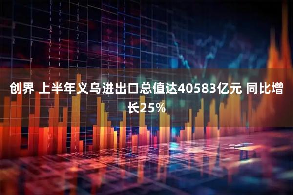 创界 上半年义乌进出口总值达40583亿元 同比增长25%