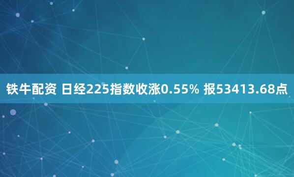 铁牛配资 日经225指数收涨0.55% 报53413.68点
