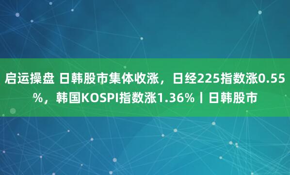 启运操盘 日韩股市集体收涨，日经225指数涨0.55%，韩国KOSPI指数涨1.36%丨日韩股市