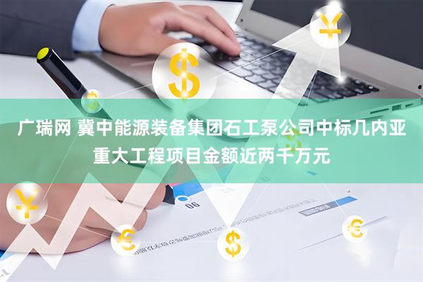 广瑞网 冀中能源装备集团石工泵公司中标几内亚重大工程项目金额近两千万元