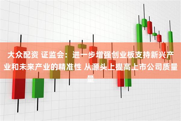 大众配资 证监会：进一步增强创业板支持新兴产业和未来产业的精准性 从源头上提高上市公司质量