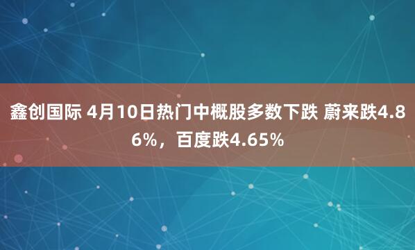鑫创国际 4月10日热门中概股多数下跌 蔚来跌4.86%,百度跌4.65%