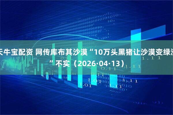 天牛宝配资 网传库布其沙漠“10万头黑猪让沙漠变绿洲”不实（2026·04·13）